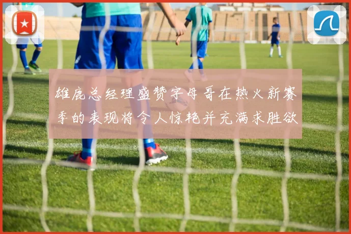 雄鹿总经理盛赞字母哥在热火新赛季的表现将令人惊艳并充满求胜欲