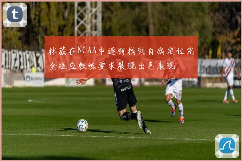 林葳在NCAA中逐渐找到自我定位完全适应教练要求展现出色表现