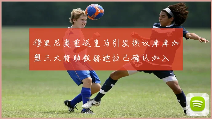 穆里尼奥重返皇马引发热议库库加盟三大将助教赫迪拉已确认加入