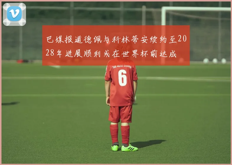 巴媒报道德佩与科林蒂安续约至2028年进展顺利或在世界杯前达成
