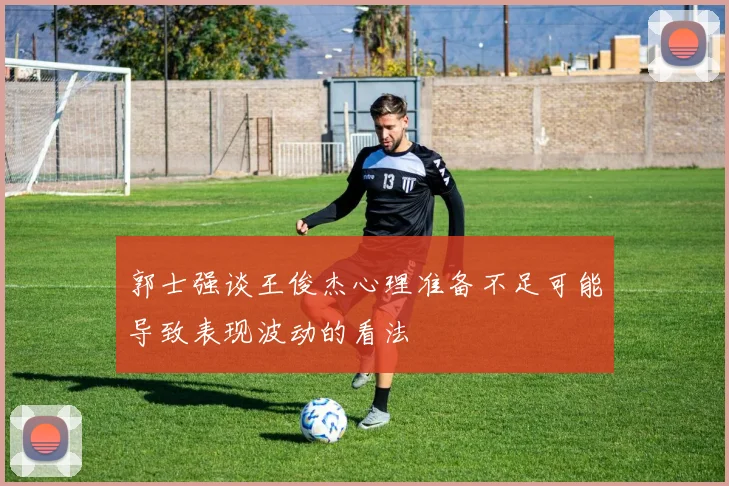 郭士强谈王俊杰心理准备不足可能导致表现波动的看法