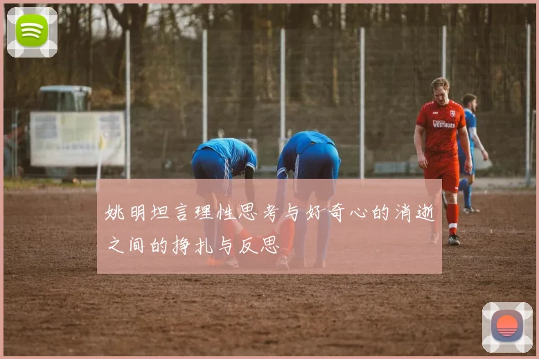 姚明坦言理性思考与好奇心的消逝之间的挣扎与反思