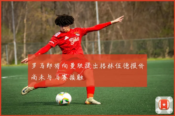 罗马即将向曼联提出格林伍德报价尚未与马赛接触
