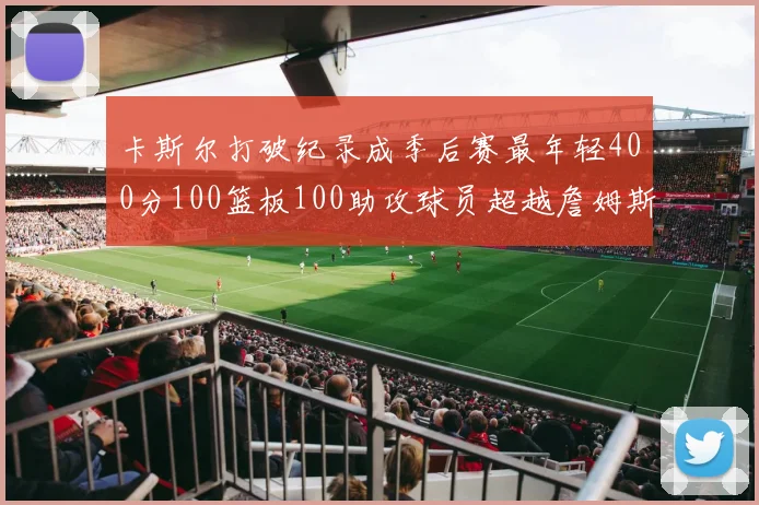 卡斯尔打破纪录成季后赛最年轻400分100篮板100助攻球员超越詹姆斯荣耀时刻