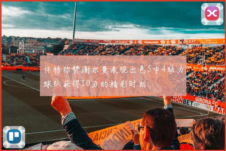 怀特称赞谢尔曼表现出色5中4助力球队获得10分的精彩时刻