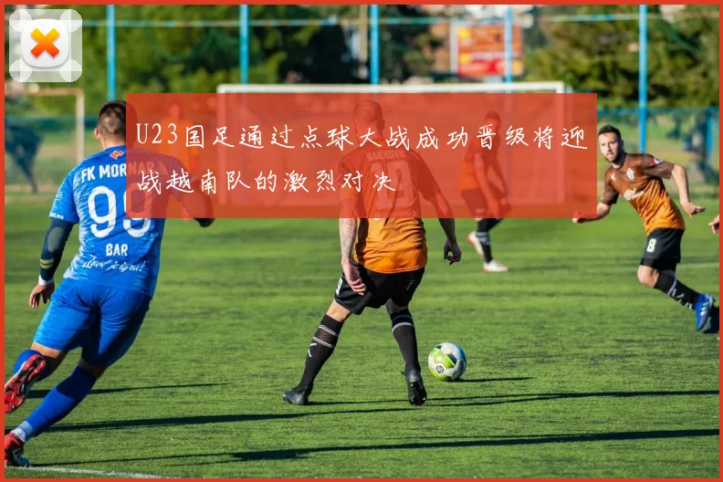 U23国足通过点球大战成功晋级将迎战越南队的激烈对决