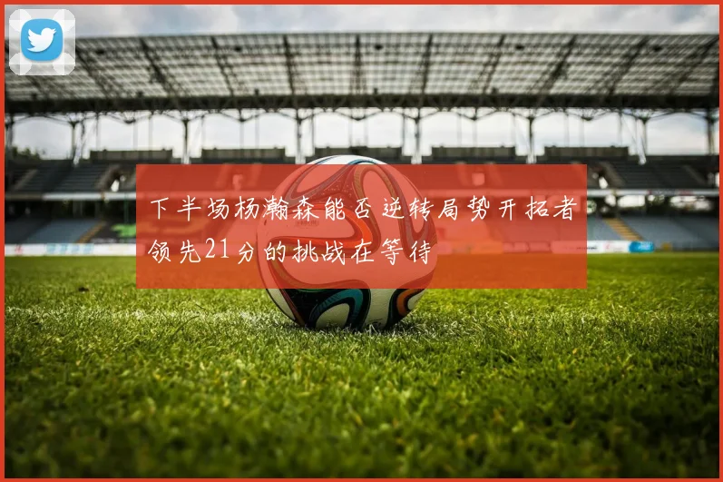 下半场杨瀚森能否逆转局势开拓者领先21分的挑战在等待