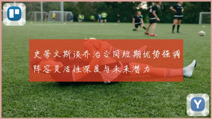 史蒂文斯谈乔治合同短期优势强调阵容灵活性深度与未来潜力